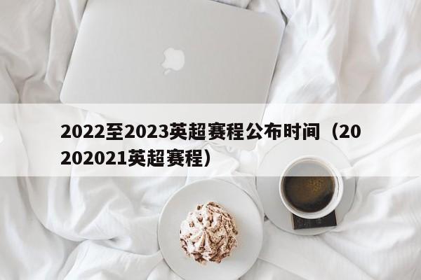 2022至2023英超赛程公布时间（20202021英超赛程）